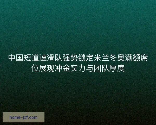 中国短道速滑队强势锁定米兰冬奥满额席位展现冲金实力与团队厚度