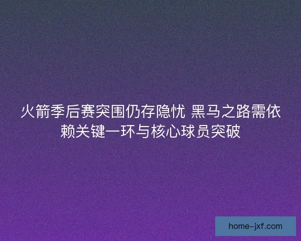 火箭季后赛突围仍存隐忧 黑马之路需依赖关键一环与核心球员突破