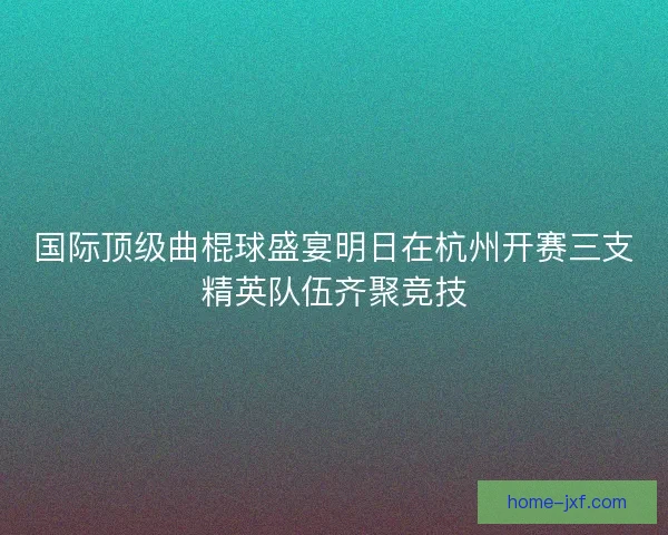 国际顶级曲棍球盛宴明日在杭州开赛三支精英队伍齐聚竞技
