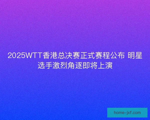 2025WTT香港总决赛正式赛程公布 明星选手激烈角逐即将上演